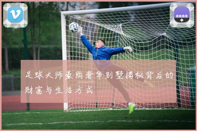 足球大师豪购奢华别墅揭秘背后的财富与生活方式