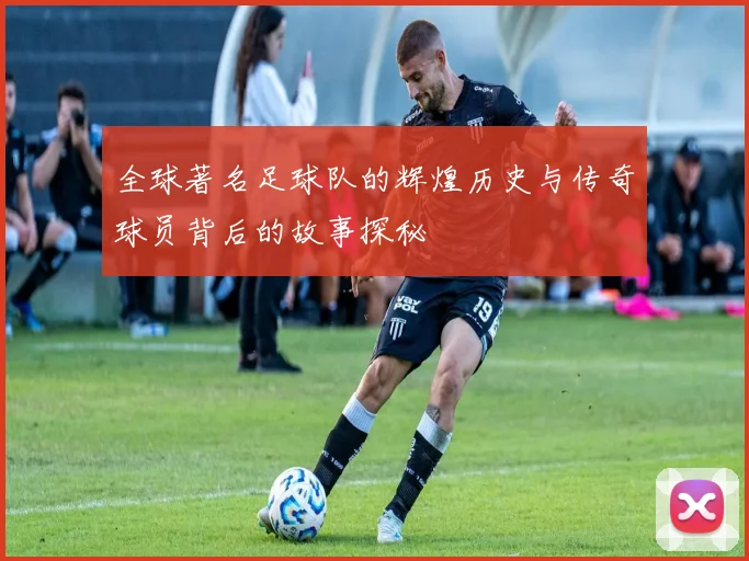 全球著名足球队的辉煌历史与传奇球员背后的故事探秘
