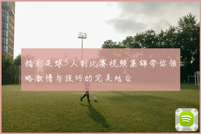 精彩足球5人制比赛视频集锦带你领略激情与技巧的完美结合