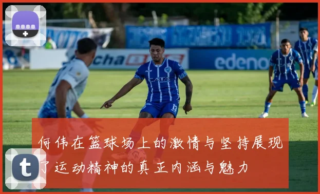 何伟在篮球场上的激情与坚持展现了运动精神的真正内涵与魅力