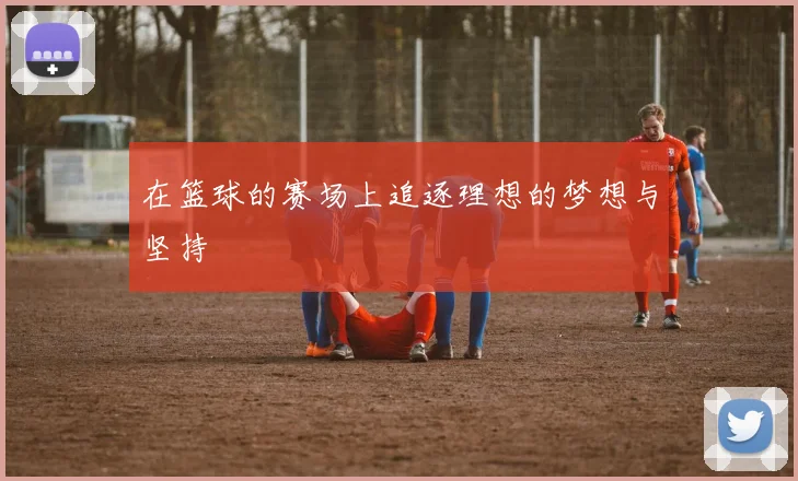 在篮球的赛场上追逐理想的梦想与坚持