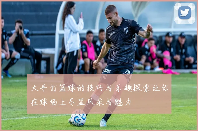 大手打篮球的技巧与乐趣探索让你在球场上尽显风采与魅力